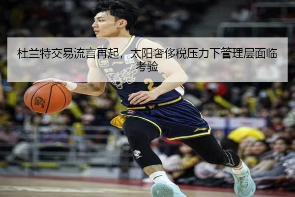 杜兰特交易流言再起，太阳奢侈税压力下管理层面临考验